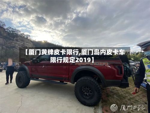 【厦门黄牌皮卡限行,厦门岛内皮卡车限行规定2019】