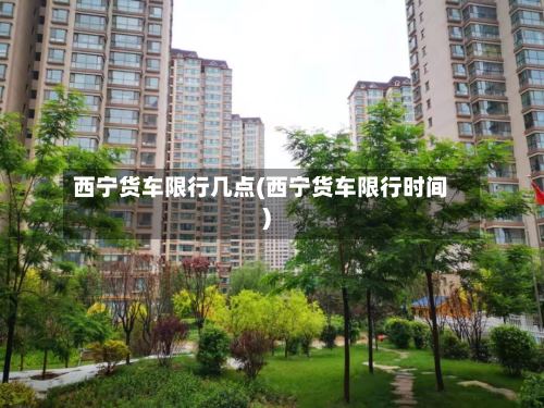 西宁货车限行几点(西宁货车限行时间)