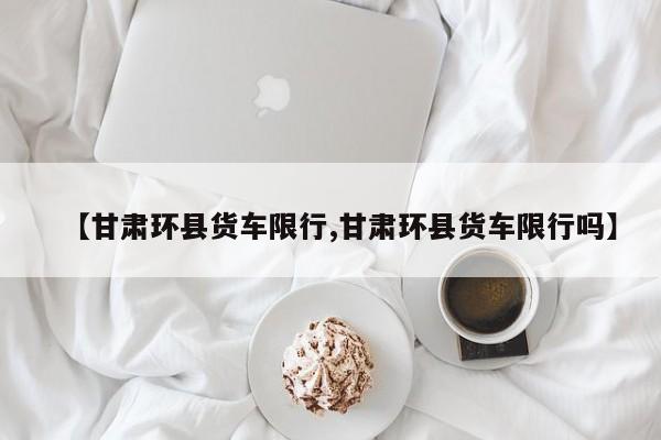 【甘肃环县货车限行,甘肃环县货车限行吗】