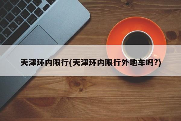 天津环内限行(天津环内限行外地车吗?)