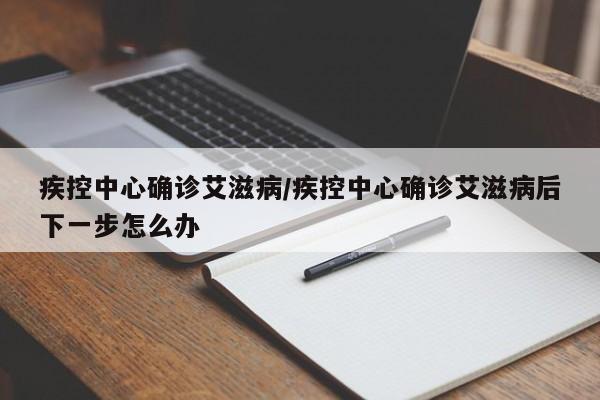 疾控中心确诊艾滋病/疾控中心确诊艾滋病后下一步怎么办