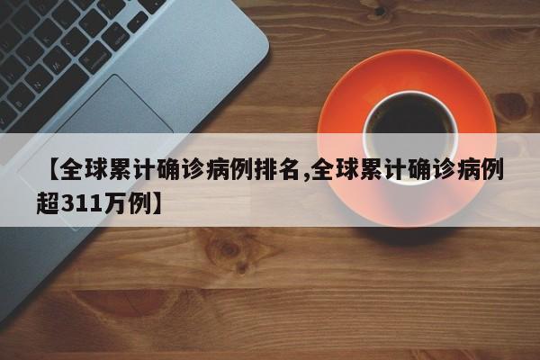 【全球累计确诊病例排名,全球累计确诊病例超311万例】