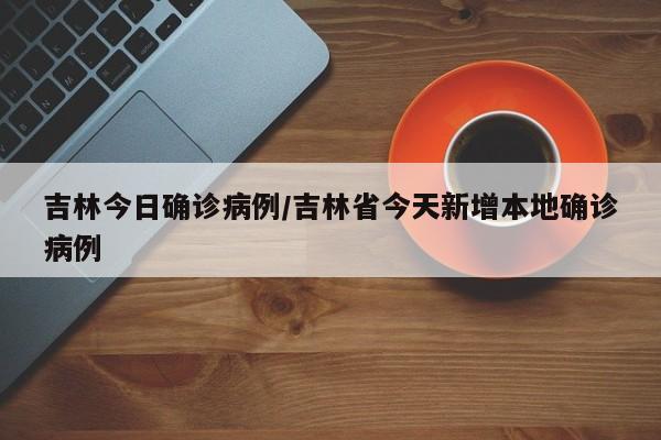 吉林今日确诊病例/吉林省今天新增本地确诊病例