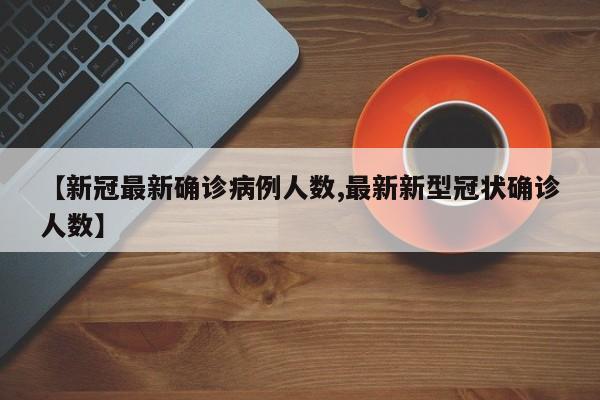 【新冠最新确诊病例人数,最新新型冠状确诊人数】
