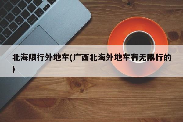 北海限行外地车(广西北海外地车有无限行的)