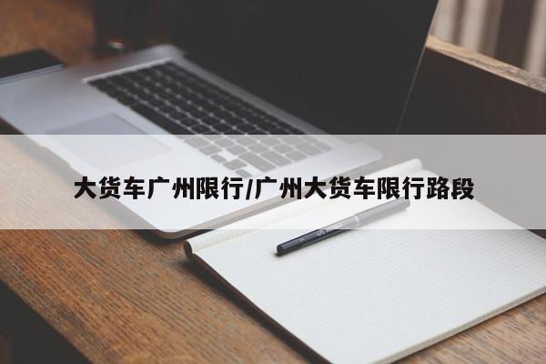 大货车广州限行/广州大货车限行路段