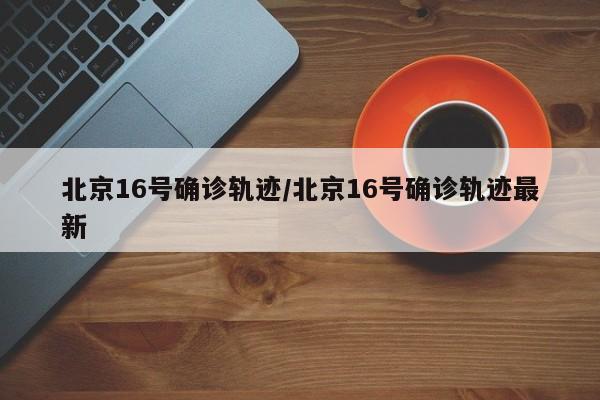 北京16号确诊轨迹/北京16号确诊轨迹最新