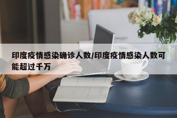 印度疫情感染确诊人数/印度疫情感染人数可能超过千万
