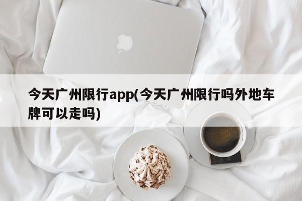 今天广州限行app(今天广州限行吗外地车牌可以走吗)