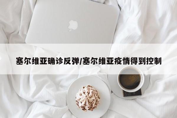 塞尔维亚确诊反弹/塞尔维亚疫情得到控制