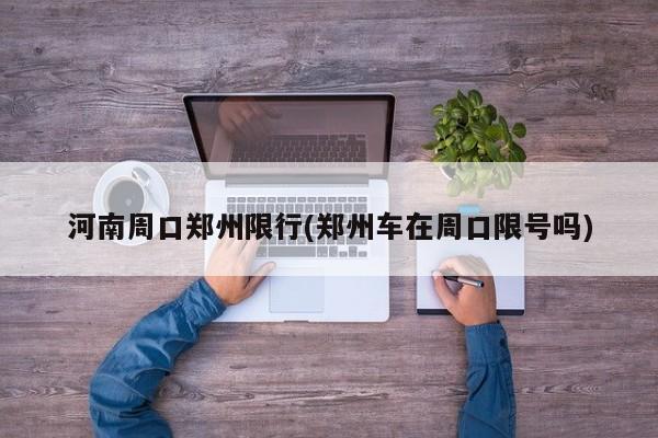 河南周口郑州限行(郑州车在周口限号吗)