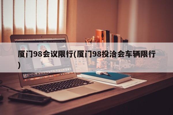 厦门98会议限行(厦门98投洽会车辆限行)