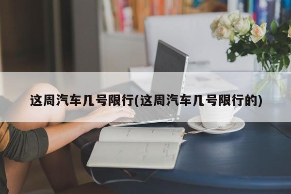 这周汽车几号限行(这周汽车几号限行的)
