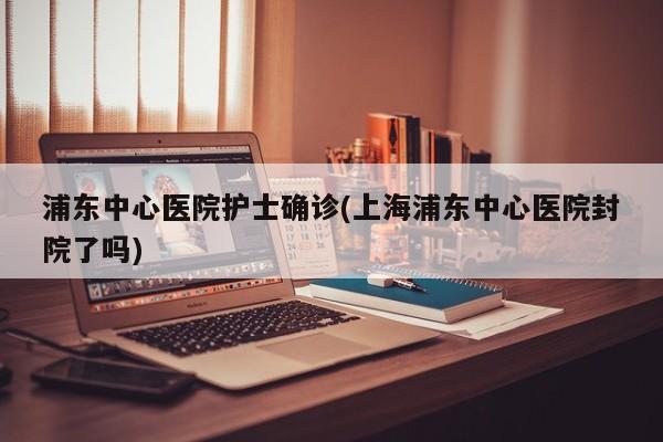 浦东中心医院护士确诊(上海浦东中心医院封院了吗)